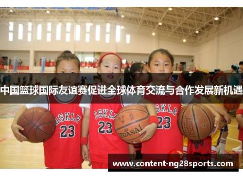 中国篮球国际友谊赛促进全球体育交流与合作发展新机遇