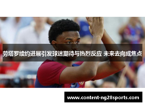 劳塔罗续约进展引发球迷期待与热烈反应 未来去向成焦点