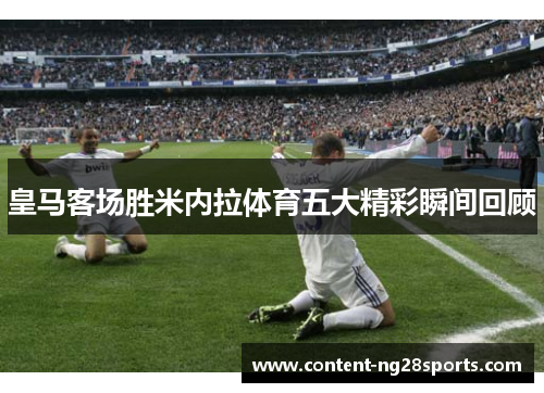 皇马客场胜米内拉体育五大精彩瞬间回顾