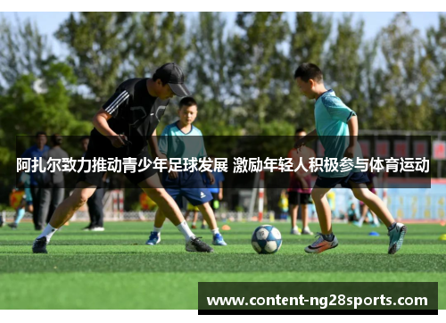 阿扎尔致力推动青少年足球发展 激励年轻人积极参与体育运动 阿扎尔致力推动青少年足球发展 激励年轻人积极参与体育运动