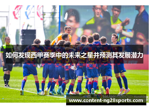 如何发现西甲赛季中的未来之星并预测其发展潜力 如何发现西甲赛季中的未来之星并预测其发展潜力