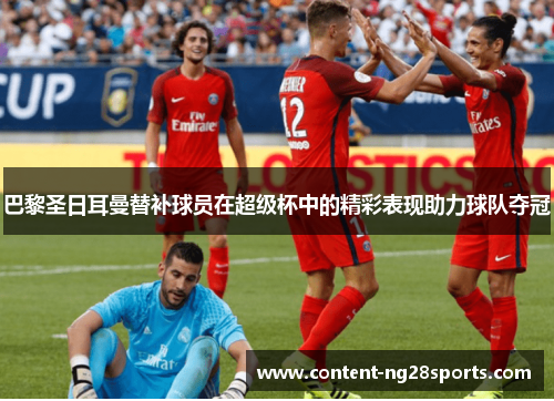 巴黎圣日耳曼替补球员在超级杯中的精彩表现助力球队夺冠 巴黎圣日耳曼替补球员在超级杯中的精彩表现助力球队夺冠